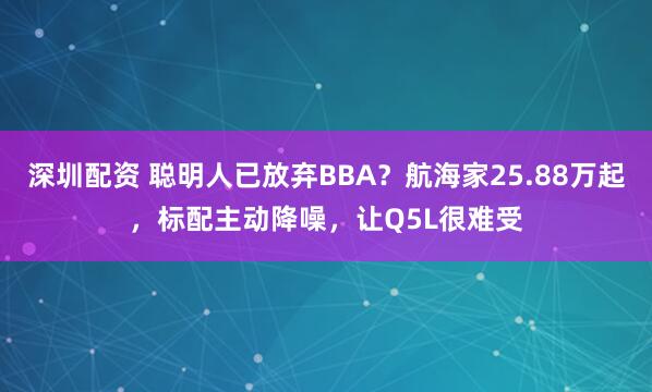 深圳配资 聪明人已放弃BBA？航海家25.88万起，标配主动降噪，让Q5L很难受