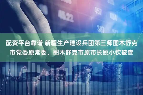 配资平台靠谱 新疆生产建设兵团第三师图木舒克市党委原常委、图木舒克市原市长姚小钦被查