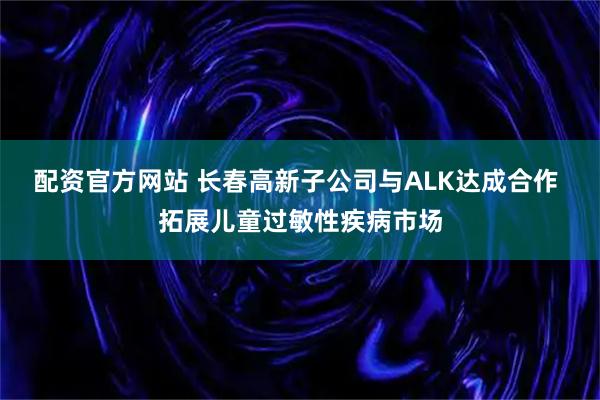 配资官方网站 长春高新子公司与ALK达成合作 拓展儿童过敏性疾病市场