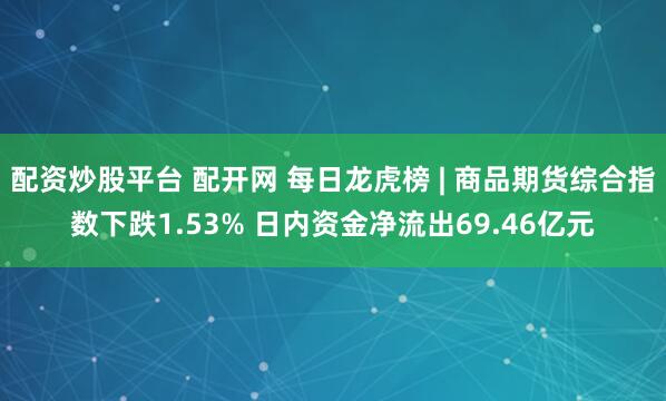 配资炒股平台 配开网 每日龙虎榜 | 商品期货综合指数下跌1.53% 日内资金净流出69.46亿元