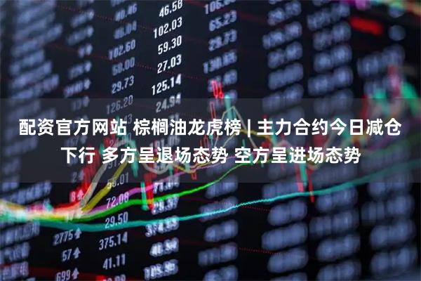 配资官方网站 棕榈油龙虎榜 | 主力合约今日减仓下行 多方呈退场态势 空方呈进场态势