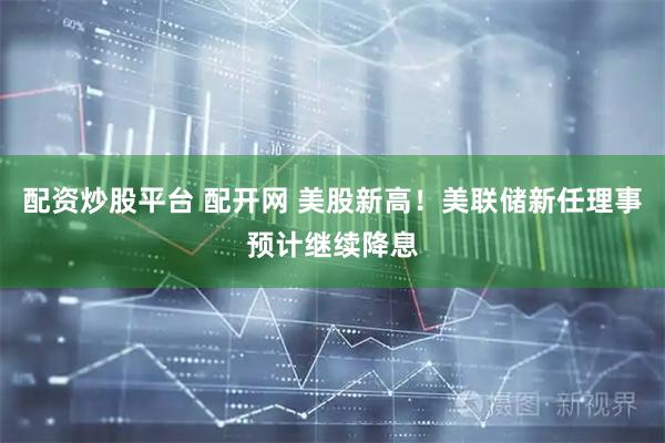 配资炒股平台 配开网 美股新高！美联储新任理事预计继续降息