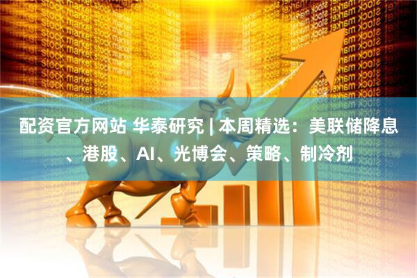配资官方网站 华泰研究 | 本周精选：美联储降息、港股、AI、光博会、策略、制冷剂