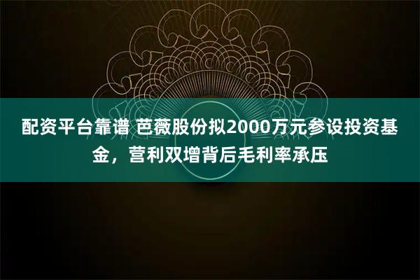 配资平台靠谱 芭薇股份拟2000万元参设投资基金，营利双增背后毛利率承压