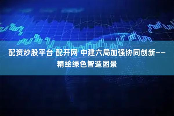 配资炒股平台 配开网 中建六局加强协同创新——精绘绿色智造图景