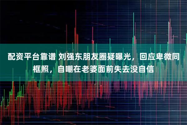 配资平台靠谱 刘强东朋友圈疑曝光，回应卑微同框照，自嘲在老婆面前失去没自信
