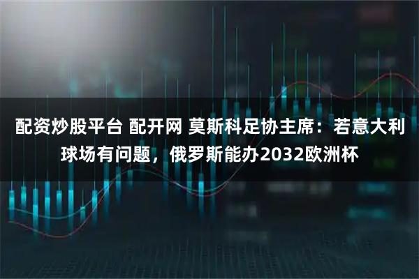 配资炒股平台 配开网 莫斯科足协主席：若意大利球场有问题，俄罗斯能办2032欧洲杯