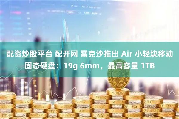 配资炒股平台 配开网 雷克沙推出 Air 小轻块移动固态硬盘：19g 6mm，最高容量 1TB