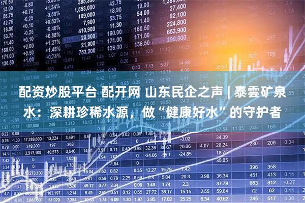 配资炒股平台 配开网 山东民企之声 | 泰雲矿泉水：深耕珍稀水源，做“健康好水”的守护者