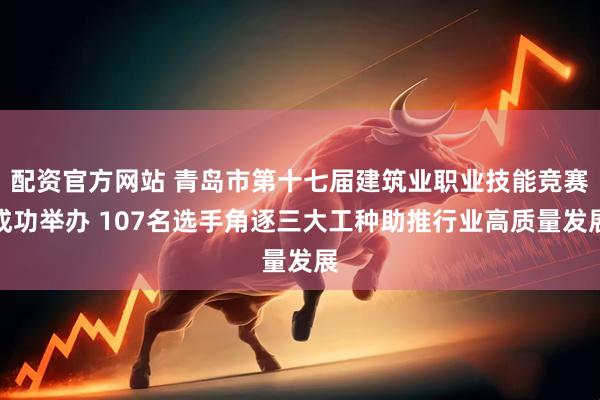 配资官方网站 青岛市第十七届建筑业职业技能竞赛成功举办 107名选手角逐三大工种助推行业高质量发展