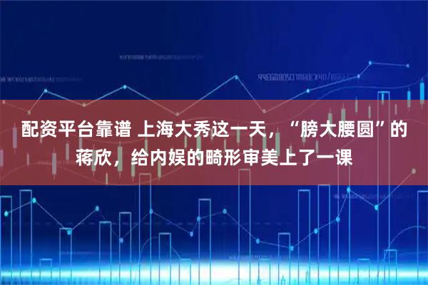 配资平台靠谱 上海大秀这一天，“膀大腰圆”的蒋欣，给内娱的畸形审美上了一课