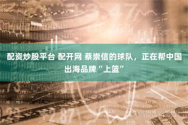 配资炒股平台 配开网 蔡崇信的球队，正在帮中国出海品牌“上篮”
