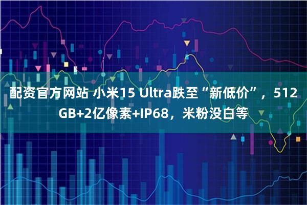 配资官方网站 小米15 Ultra跌至“新低价”，512GB+2亿像素+IP68，米粉没白等