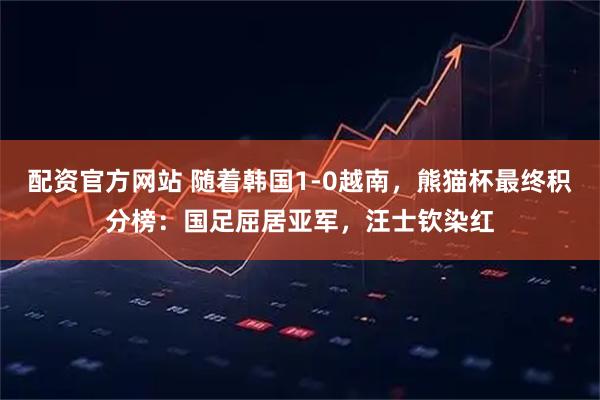 配资官方网站 随着韩国1-0越南，熊猫杯最终积分榜：国足屈居亚军，汪士钦染红