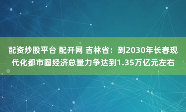 配资炒股平台 配开网 吉林省：到2030年长春现代化都市圈经济总量力争达到1.35万亿元左右