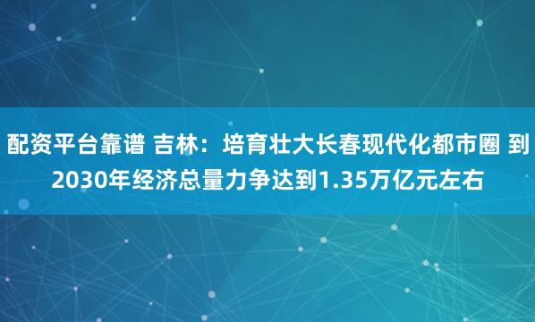 配资平台靠谱 吉林：培育壮大长春现代化都市圈 到2030年经济总量力争达到1.35万亿元左右