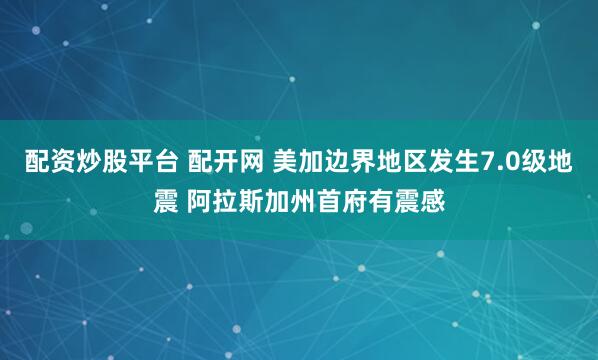 配资炒股平台 配开网 美加边界地区发生7.0级地震 阿拉斯加州首府有震感