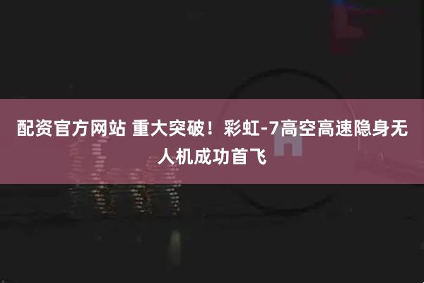 配资官方网站 重大突破！彩虹-7高空高速隐身无人机成功首飞