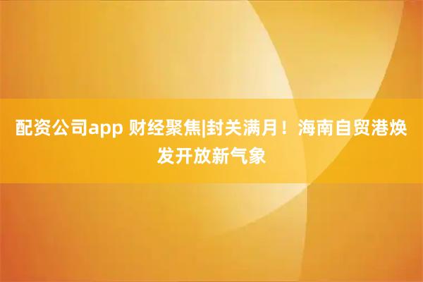 配资公司app 财经聚焦|封关满月！海南自贸港焕发开放新气象
