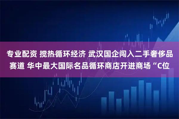 专业配资 搅热循环经济 武汉国企闯入二手奢侈品赛道 华中最大国际名品循环商店开进商场“C位