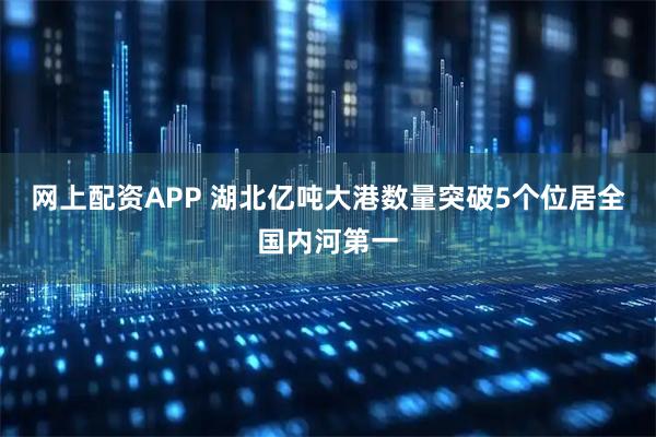 网上配资APP 湖北亿吨大港数量突破5个位居全国内河第一