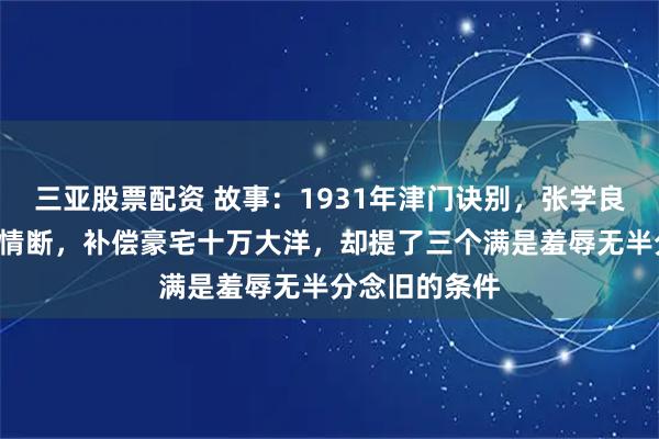 三亚股票配资 故事：1931年津门诀别，张学良与谷瑞玉8年情断，补偿豪宅十万大洋，却提了三个满是羞辱无半分念旧的条件