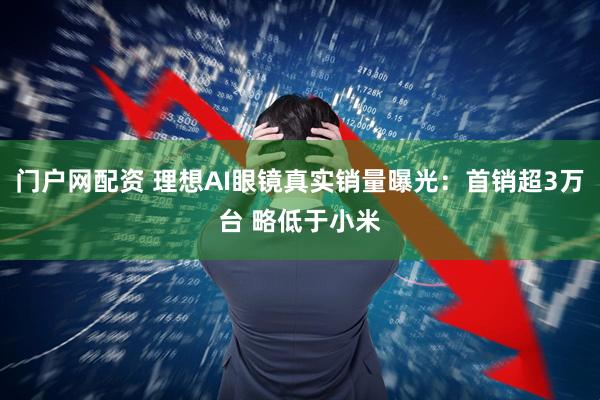 门户网配资 理想AI眼镜真实销量曝光：首销超3万台 略低于小米