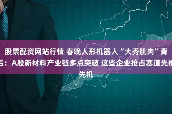 股票配资网站行情 春晚人形机器人“大秀肌肉”背后：A股新材料产业链多点突破 这些企业抢占赛道先机