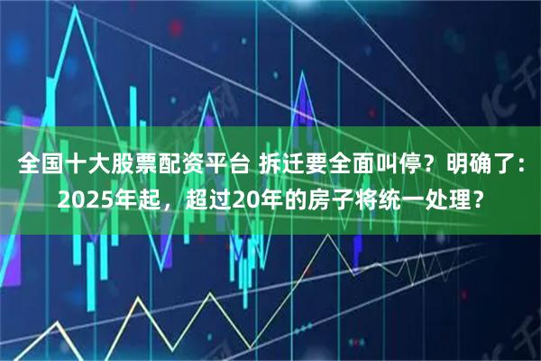 全国十大股票配资平台 拆迁要全面叫停？明确了：2025年起，超过20年的房子将统一处理？