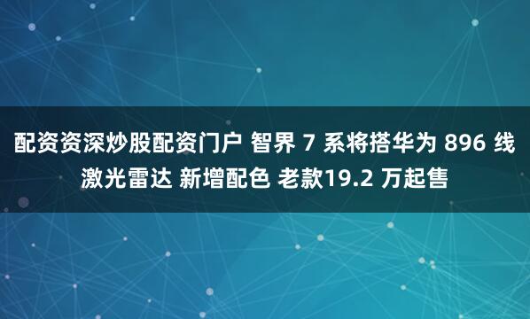 配资资深炒股配资门户 智界 7 系将搭华为 896 线激光雷达 新增配色 老款19.2 万起售