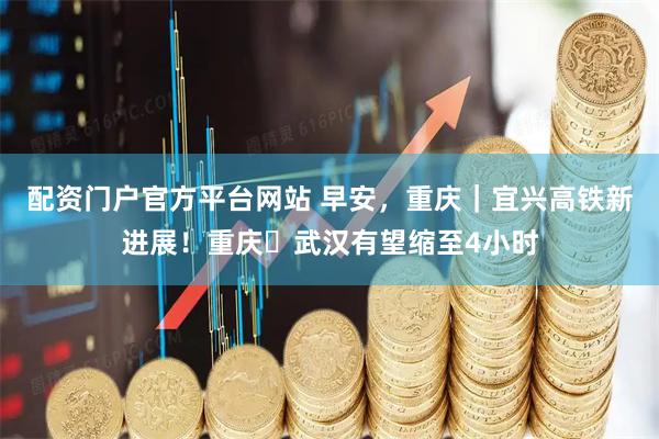 配资门户官方平台网站 早安，重庆｜宜兴高铁新进展！重庆⇋武汉有望缩至4小时