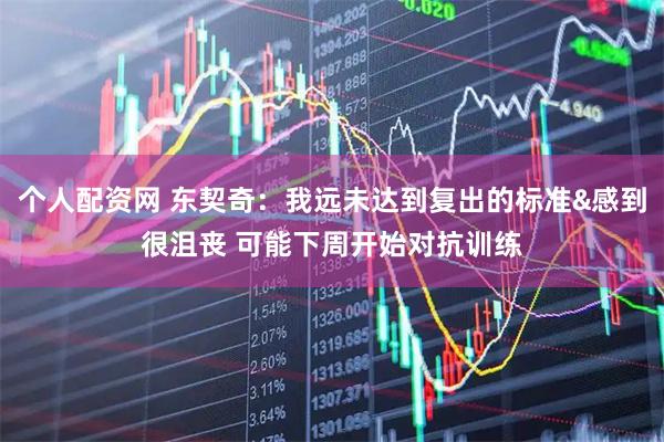 个人配资网 东契奇：我远未达到复出的标准&感到很沮丧 可能下周开始对抗训练